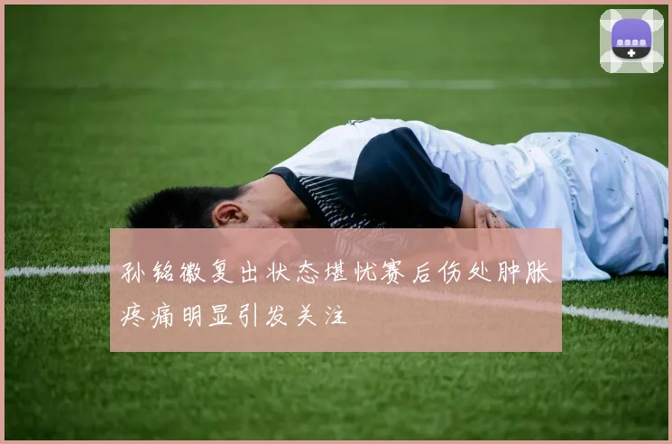 孙铭徽复出状态堪忧赛后伤处肿胀疼痛明显引发关注