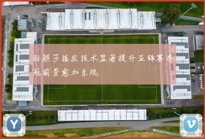 孙颖莎接发技术显著提升亚锦赛夺冠前景愈加乐观