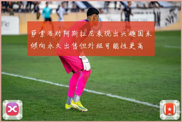萨索洛对阿斯拉尼表现出兴趣国米倾向永久出售但外租可能性更高
