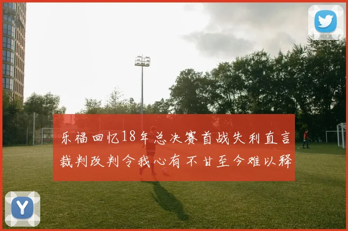 乐福回忆18年总决赛首战失利直言裁判改判令我心有不甘至今难以释怀