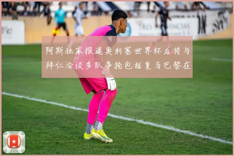 阿斯独家报道奥利塞世界杯后将与拜仁洽谈多队争抢包括皇马巴黎在内