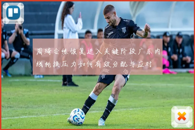 周琦合练恢复进入关键阶段广东内线轮换压力如何有效分配与应对