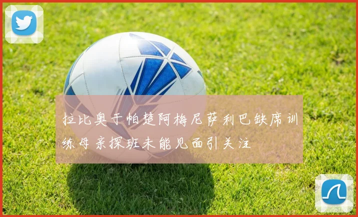 拉比奥于帕楚阿梅尼萨利巴缺席训练母亲探班未能见面引关注