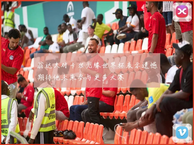 翁达夫对卡尔无缘世界杯表示遗憾期待他未来参与更多大赛