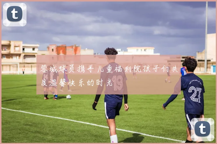 蓉城球员携手儿童福利院孩子们共度温馨快乐的时光