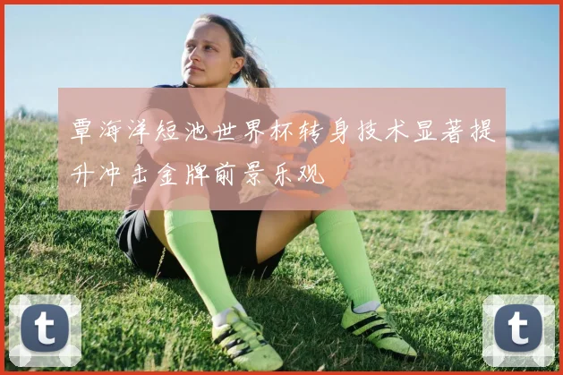 覃海洋短池世界杯转身技术显著提升冲击金牌前景乐观