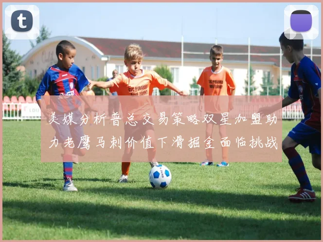 美媒分析普总交易策略双星加盟助力老鹰马刺价值下滑掘金面临挑战