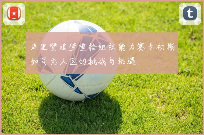 库里赞追梦重拾组织能力赛季初期如同无人区的挑战与机遇