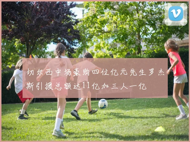 切尔西中场豪购四位亿元先生罗杰斯引援总额达11亿加三人一亿