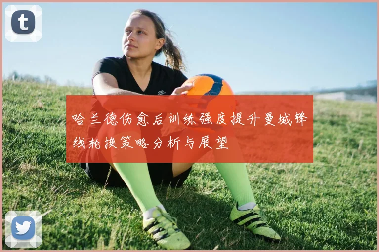 哈兰德伤愈后训练强度提升曼城锋线轮换策略分析与展望