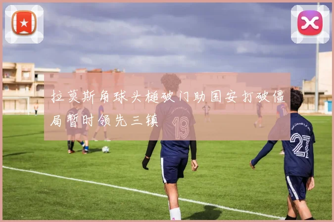 拉莫斯角球头槌破门助国安打破僵局暂时领先三镇