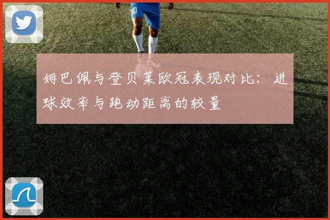 姆巴佩与登贝莱欧冠表现对比：进球效率与跑动距离的较量