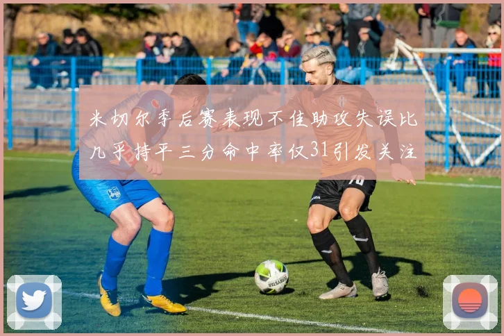 米切尔季后赛表现不佳助攻失误比几乎持平三分命中率仅31引发关注