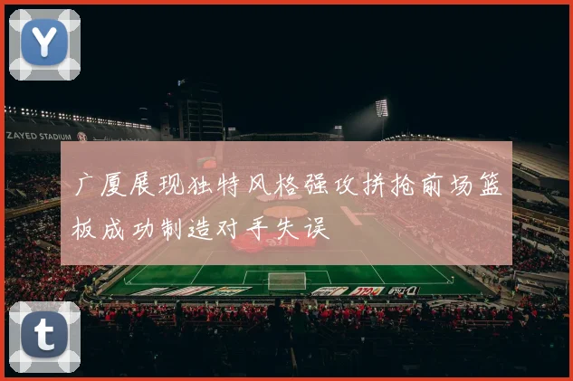 广厦展现独特风格强攻拼抢前场篮板成功制造对手失误