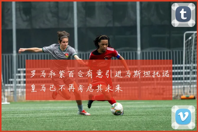 罗马和紫百合有意引进马斯坦托诺皇马已不再考虑其未来