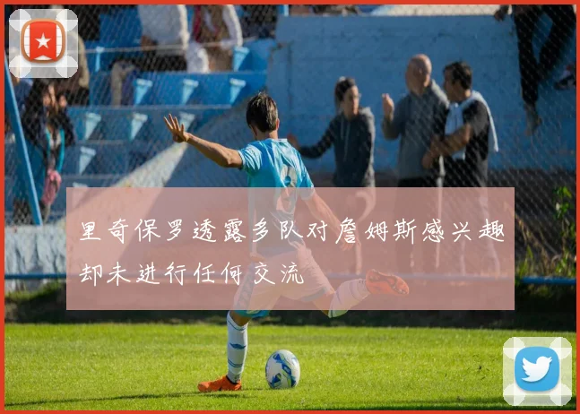 里奇保罗透露多队对詹姆斯感兴趣却未进行任何交流