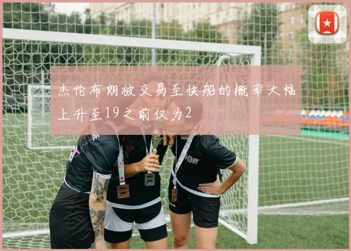 杰伦布朗被交易至快船的概率大幅上升至19之前仅为2