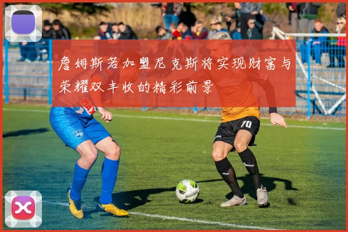 詹姆斯若加盟尼克斯将实现财富与荣耀双丰收的精彩前景