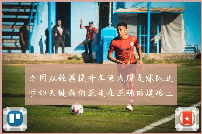 李国旭强调提升客场表现是球队进步的关键我们正走在正确的道路上