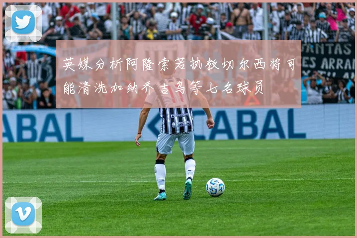 英媒分析阿隆索若执教切尔西将可能清洗加纳乔吉乌等七名球员