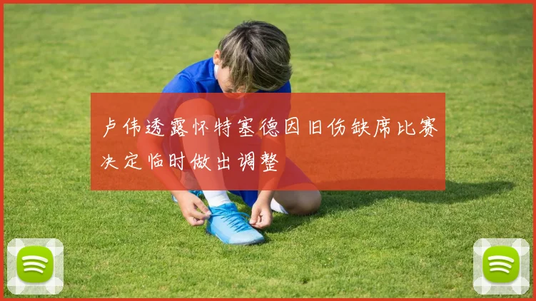 卢伟透露怀特塞德因旧伤缺席比赛决定临时做出调整