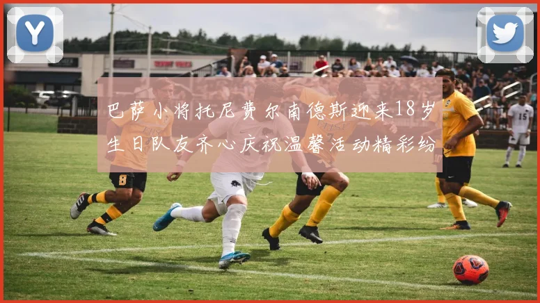 巴萨小将托尼费尔南德斯迎来18岁生日队友齐心庆祝温馨活动精彩纷呈