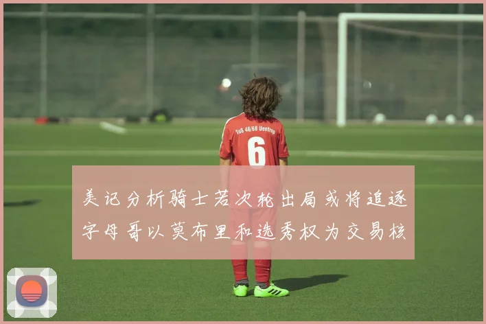 美记分析骑士若次轮出局或将追逐字母哥以莫布里和选秀权为交易核心