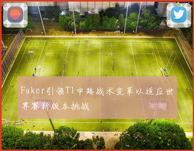 Faker引领T1中路战术变革以适应世界赛新版本挑战