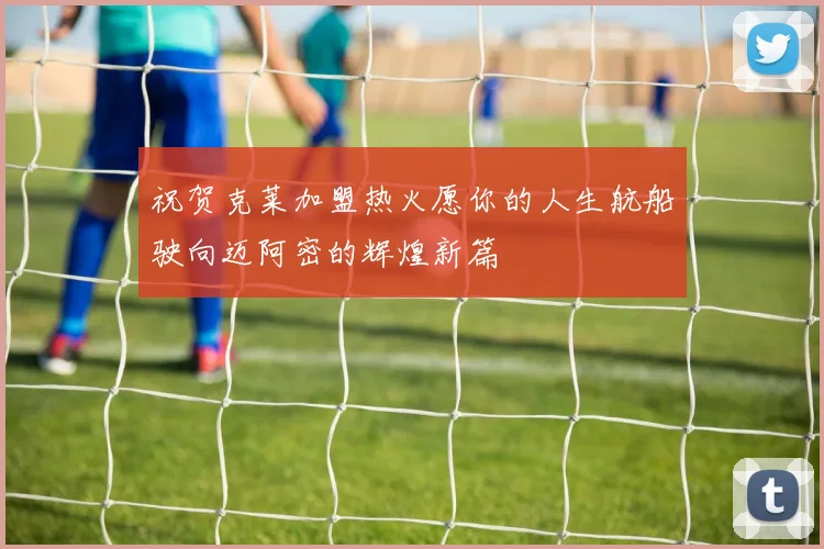 祝贺克莱加盟热火愿你的人生航船驶向迈阿密的辉煌新篇