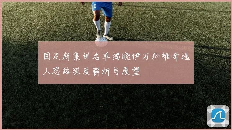 国足新集训名单揭晓伊万科维奇选人思路深度解析与展望