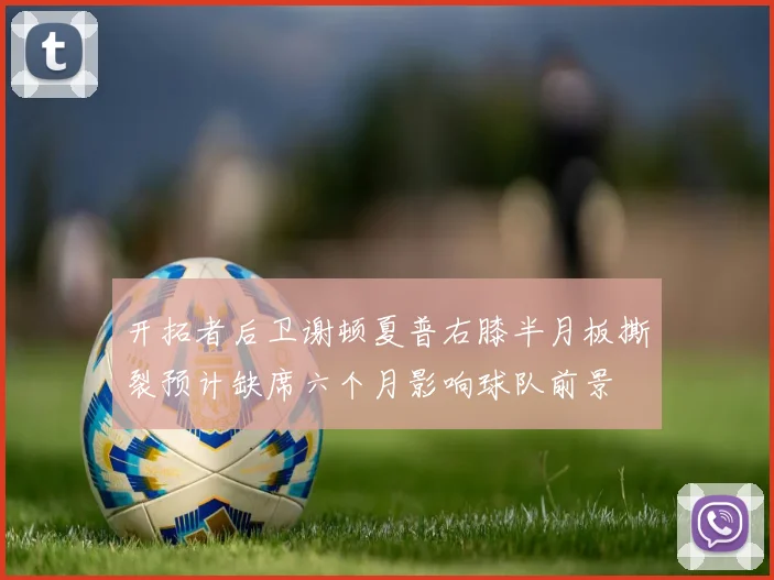 开拓者后卫谢顿夏普右膝半月板撕裂预计缺席六个月影响球队前景