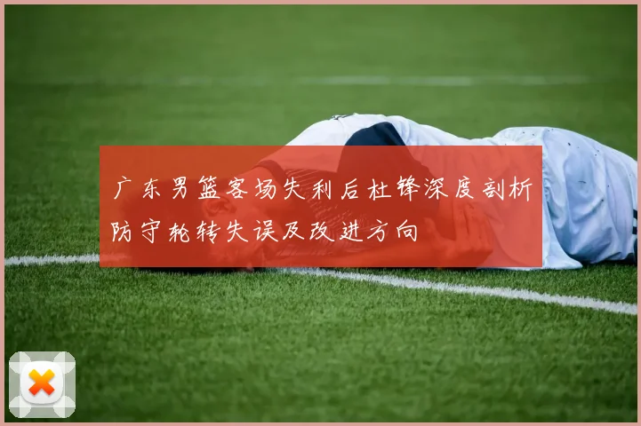 广东男篮客场失利后杜锋深度剖析防守轮转失误及改进方向