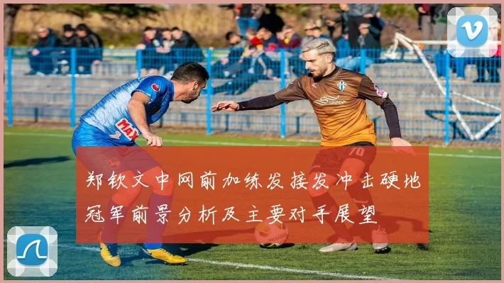 郑钦文中网前加练发接发冲击硬地冠军前景分析及主要对手展望