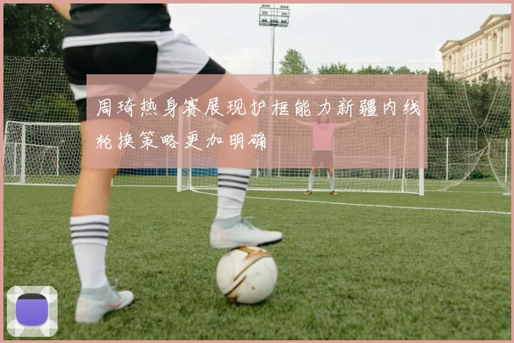 周琦热身赛展现护框能力新疆内线轮换策略更加明确