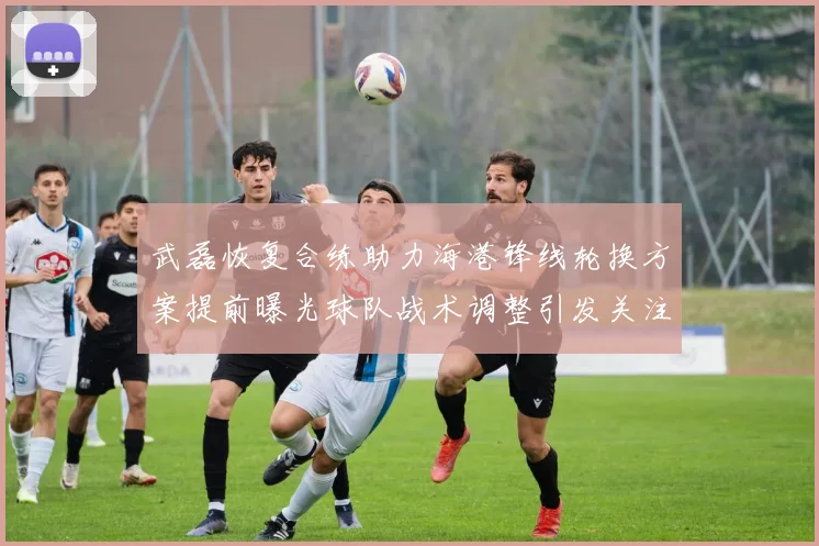 武磊恢复合练助力海港锋线轮换方案提前曝光球队战术调整引发关注