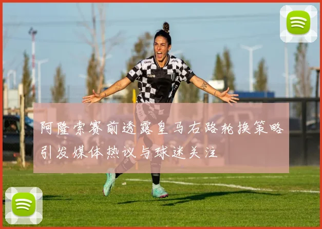 阿隆索赛前透露皇马右路轮换策略引发媒体热议与球迷关注